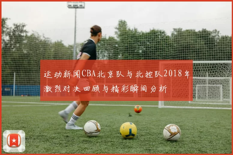 运动新闻CBA北京队与北控队2018年激烈对决回顾与精彩瞬间分析