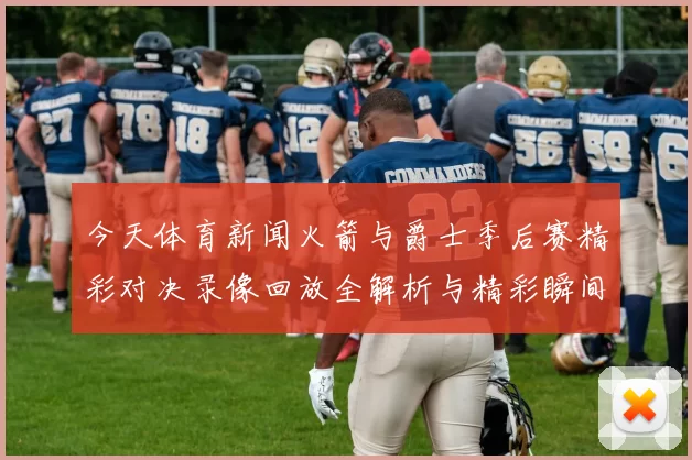 今天体育新闻火箭与爵士季后赛精彩对决录像回放全解析与精彩瞬间回顾