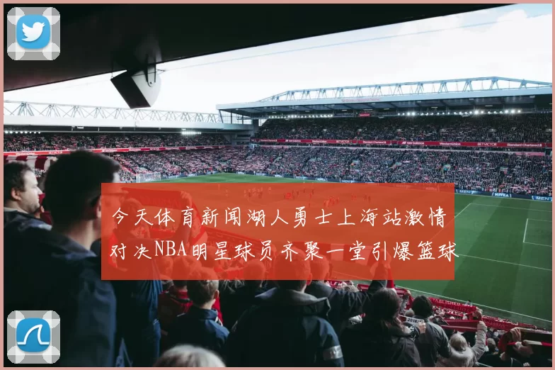 今天体育新闻湖人勇士上海站激情对决NBA明星球员齐聚一堂引爆篮球盛宴