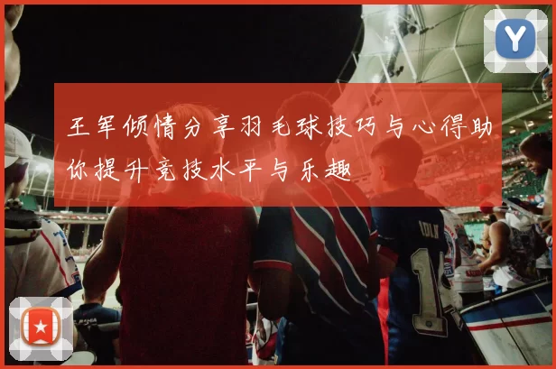 王军倾情分享羽毛球技巧与心得助你提升竞技水平与乐趣