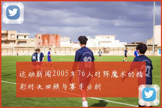 运动新闻2005年76人对阵魔术的精彩对决回顾与赛季分析