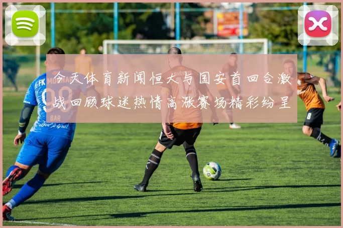 今天体育新闻恒大与国安首回合激战回顾球迷热情高涨赛场精彩纷呈