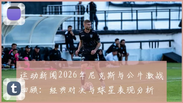 运动新闻2026年尼克斯与公牛激战回顾：经典对决与球星表现分析