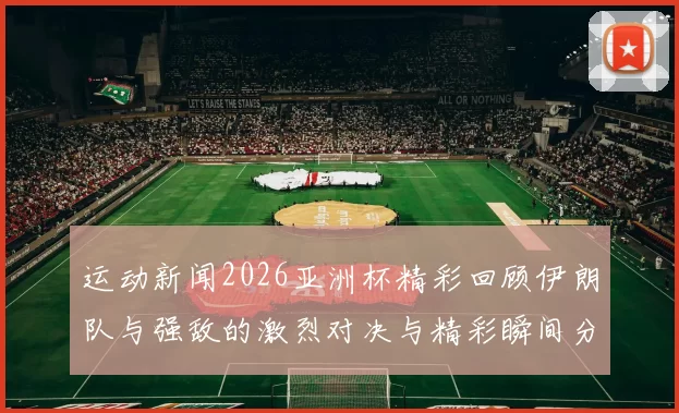运动新闻2026亚洲杯精彩回顾伊朗队与强敌的激烈对决与精彩瞬间分析