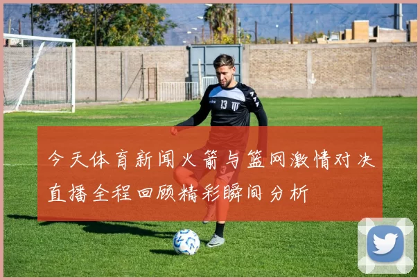 今天体育新闻火箭与篮网激情对决直播全程回顾精彩瞬间分析